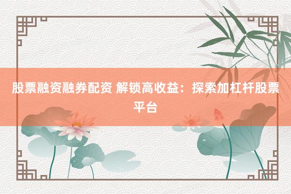股票融资融券配资 解锁高收益：探索加杠杆股票平台