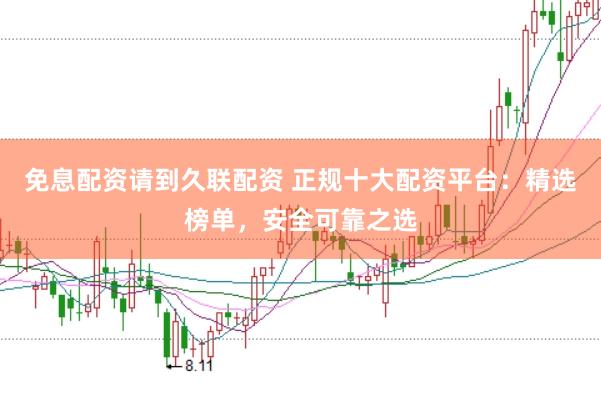 免息配资请到久联配资 正规十大配资平台：精选榜单，安全可靠之选