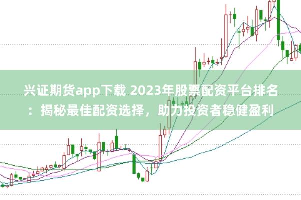 兴证期货app下载 2023年股票配资平台排名：揭秘最佳配资选择，助力投资者稳健盈利