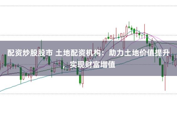 配资炒股股市 土地配资机构：助力土地价值提升，实现财富增值