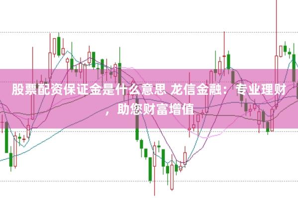 股票配资保证金是什么意思 龙信金融：专业理财，助您财富增值