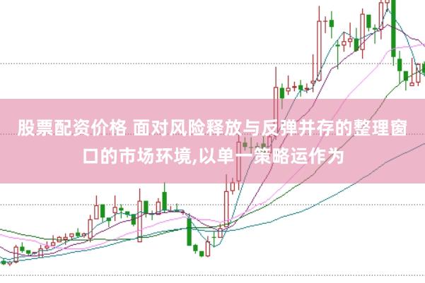 股票配资价格 面对风险释放与反弹并存的整理窗口的市场环境,以单一策略运作为