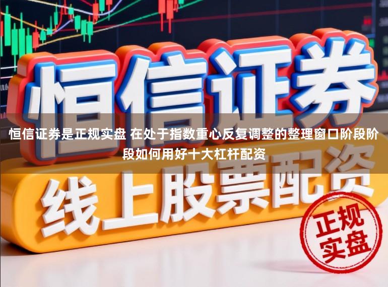恒信证券是正规实盘 在处于指数重心反复调整的整理窗口阶段阶段如何用好十大杠杆配资