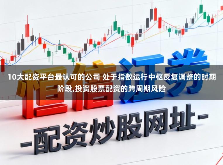 10大配资平台最认可的公司 处于指数运行中枢反复调整的时期阶段,投资股票配资的跨周期风险