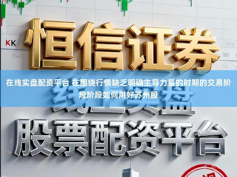 在线实盘配资平台 在围绕行情缺乏明确主导力量的时期的交易阶段阶段如何用好苏州股