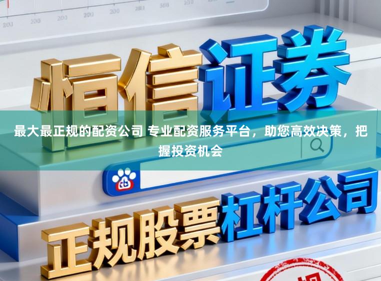 最大最正规的配资公司 专业配资服务平台，助您高效决策，把握投资机会