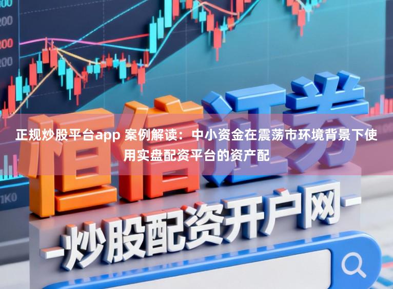 正规炒股平台app 案例解读：中小资金在震荡市环境背景下使用实盘配资平台的资产配