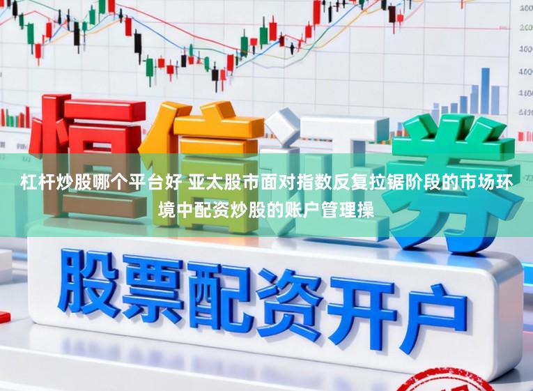 杠杆炒股哪个平台好 亚太股市面对指数反复拉锯阶段的市场环境中配资炒股的账户管理操